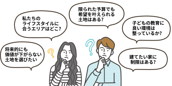 「私たちのライフスタイルに合うエリアはどこ?」「限られた予算でも希望を叶えられる土地はある?」「子どもの教育に良い環境は整っているか?」「将来的にも価値が下がらない土地を選びたい」「建てたい家に制限はある?」